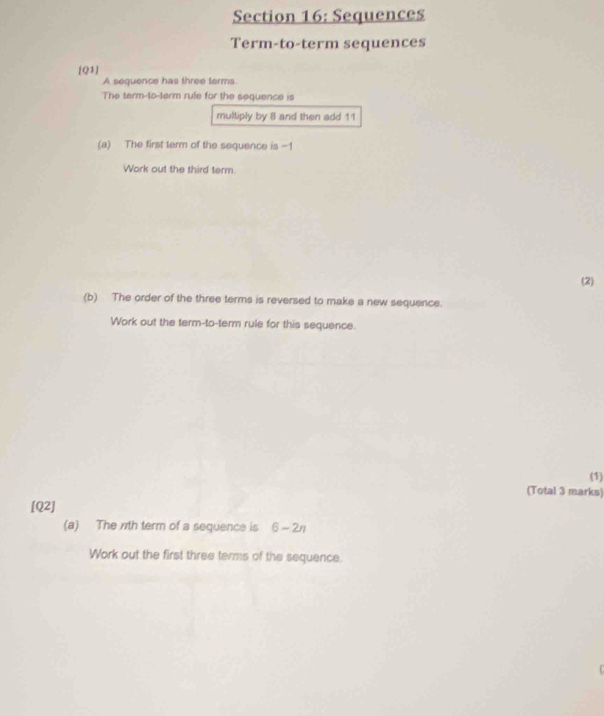 Sequences 
Term-to-term sequences 
[Q1] 
A sequence has three terms. 
The term-to-term rule for the sequence is 
multiply by 8 and then add 11
(a) The first term of the sequence is -1
Work out the third term. 
(2) 
(b) The order of the three terms is reversed to make a new sequence. 
Work out the term-to-term rule for this sequence. 
(1) 
(Total 3 marks) 
[Q2] 
(a) The 71th term of a sequence is 6-2n
Work out the first three terms of the sequence.