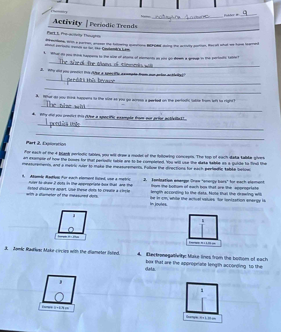 Demistry 
Name: _Folder a: 
_ 
Activity Periodic Trends 
Part 1, Pre-activity Thoughts 
Directions. With a partner, answer the following questions BEFORE doing the activity portion. Recall what we have learned 
about periodic trends so far, like Coulomb's Law. 
_ 
1. What do you think happens to the size of atoms of elements as you go down a group in the periodic table? 
_ 
2. Why did you predict this (Use a specific example from our prior activity)? 
_ 
3. What do you think happens to the size as you go across a period on the periodic table from left to right? 
_ 
4. Why did you predict this (Use a specific example from our prior activity)? 
_ 
_ 
Part 2. Exploration 
For each of the 4 blank periodic tables, you will draw a model of the following concepts. The top of each data table gives 
an example of how the boxes for that periodic table are to be completed. You will use the data table as a guide to find the 
measurements, and a metric ruler to make the measurements. Follow the directions for each periodic table below: 
1. Atomic Radius: For each element listed, use a metric 2. Ionization energy: Draw “energy bars” for each element 
ruler to draw 2 dots in the appropriate box that are the from the bottom of each box that are the appropriate 
listed distance apart. Use these dots to create a circle length according to the data. Note that the drawing will 
with a diameter of the measured dots. be in cm, while the actual values for ionization energy is 
in joules. 
1 
1 
Exampe N=37cm Example H=1.31cm
3. Ionic Radius: Make circles with the diameter listed. 4. Electronegativity: Make lines from the bottom of each 
box that are the appropriate length according to the 
data. 
3 
1 
Example U=0.76cm
Example H=1.10cm