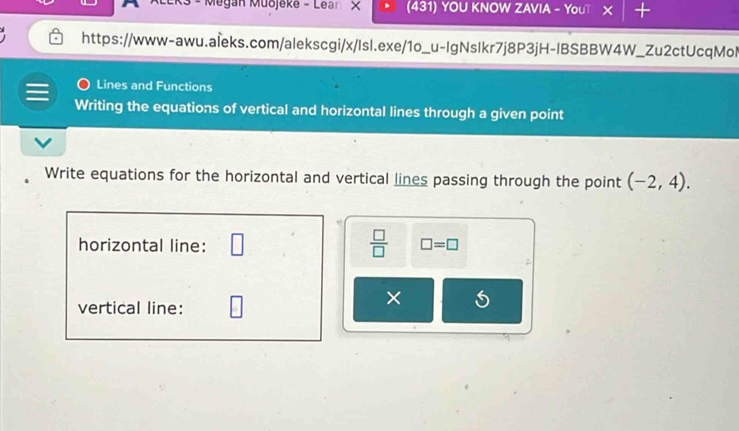 R3 - Megan Muojeke - Lear × (431) YOU KNOW ZAVIA - YouT × + 
https://www-awu.aleks.com/alekscgi/x/Isl.exe/1o_u-IgNslkr7j8P3jH-IBSBBW4W_Zu2ctUcqMol 
Lines and Functions 
Writing the equations of vertical and horizontal lines through a given point 
Write equations for the horizontal and vertical lines passing through the point (-2,4). 
 □ /□   
horizontal line: □ =□
vertical line: 
×