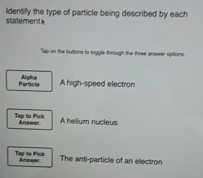 Identify the type of particle being described by each 
statement 
Tap on the buttons to toggle through the three answer options. 
Alpha 
Particle A high-speed electron 
Tap to Pick A helium nucleus 
Answer. 
Tap to Pick The anti-particle of an electron 
Answer.