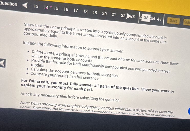 14 ° 15 16 17 18 19 20 21 22 23 
2 38 of 41 Save Sub 
Show that the same principal invested into a continuously compounded account is 
compounded daily. 
approximately equal to the same amount invested into an account at the same rate 
Include the following information to support your answer: 
Define a rate, a principal amount, and the amount of time for each account. Note: these 
will be the same for both accounts. 
models. 
Provide the formula for both continuously compounded and compounded interest 
Calculate the account balances for both scenarios 
Compare your results in a full sentence. 
For full credit, you must fully answer all parts of the question. Show your work or 
explain your reasoning for each part. 
Attach any necessary files before submitting the question. 
Note: When showing work on physical paper, you must either take a picture of it or scan the 
paner Save either the image or scanned document to vour device. Attach the saved file using