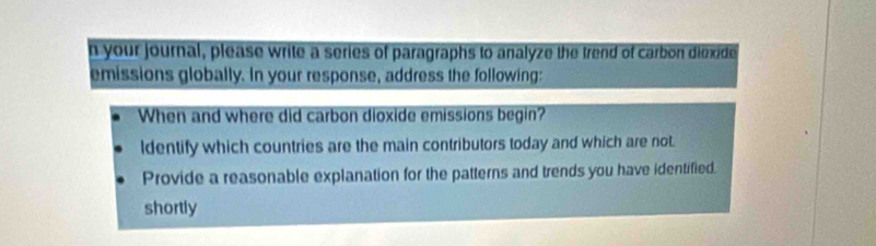 your journal, please write a series of paragraphs to analyze the trend of carbon diexide 
emissions globally. In your response, address the following: 
When and where did carbon dioxide emissions begin? 
ldentify which countries are the main contributors today and which are not. 
Provide a reasonable explanation for the patterns and trends you have identified. 
shortly