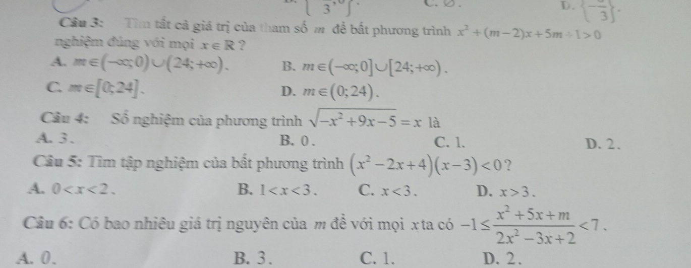 [3^,]
C.Q.
D.  -frac 3. 
Câu 3: Tìm tất cả giá trị của tham số m để bất phương trình x^2+(m-2)x+5m+1>0
nghiệm đúng với mọi x∈ R ?
A. m∈ (-∈fty ;0)∪ (24;+∈fty ). B. m∈ (-∈fty ;0]∪ [24;+∈fty ).
C. m∈ [0;24].
D. m∈ (0;24). 
Câu 4: Số nghiệm của phương trình sqrt(-x^2+9x-5)=x là
A. 3. B. 0. C. 1. D. 2.
Câu 5: Tìm tập nghiệm của bất phương trình (x^2-2x+4)(x-3)<0</tex> ?
A. 0 . B. 1 . C. x<3</tex>. D. x>3. 
Câu 6: Có bao nhiêu giá trị nguyên của m để với mọi xta có -1≤  (x^2+5x+m)/2x^2-3x+2 <7</tex>.
A. 0. B. 3. C. 1. D. 2.