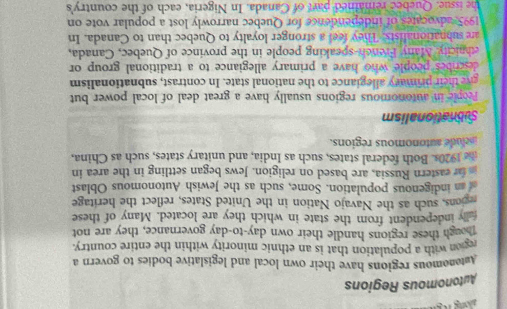 Autonomous Regions 
Amtenomous regions have their own local and legislative bodies to govern a 
region with a population that is an ethnic minority within the entire country. 
Though these regions handle their own day-to-day governance, they are not 
fully independent from the state in which they are located. Many of these 
gions, such as the Navajo Nation in the United States, reflect the heritage 
n indigenous population. Some, such as the Jewish Autonomous Oblast 
n fr eastern Russia, are based on religion. Jews began settling in the area in 
te 1920s. Both federal states, such as India, and unitary states, such as China, 
include autonomous regions. 
Subnationalism 
People in autonomous regions usually have a great deal of local power but 
give their primary allegiance to the national state. In contrast, subnationalism 
describes people who have a primary allegiance to a traditional group or 
ehnicity Many French-speaking people in the province of Quebec, Canada, 
are subnationalists. They feel a stronger loyalty to Quebec than to Canada. In 
1995, advocates of independence for Quebec narrowly lost a popular vote on 
the issue. Quebec remained part of Canada. In Nigeria, each of the country's