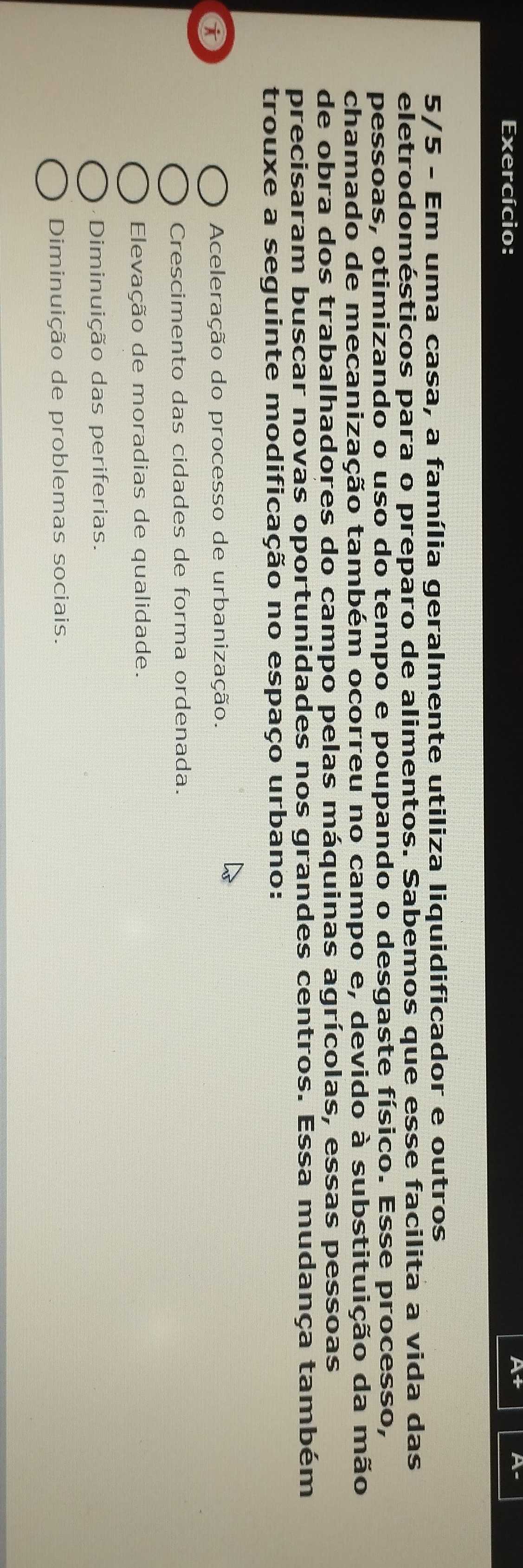 Exercício:
At
5/5 - Em uma casa, a família geralmente utiliza liquidificador e outros
eletrodomésticos para o preparo de alimentos. Sabemos que esse facilita a vida das
pessoas, otimizando o uso do tempo e poupando o desgaste físico. Esse processo,
chamado de mecanização também ocorreu no campo e, devido à substituição da mão
de obra dos trabalhadores do campo pelas máquinas agrícolas, essas pessoas
precisaram buscar novas oportunidades nos grandes centros. Essa mudança também
trouxe a seguinte modificação no espaço urbano:
a
Aceleração do processo de urbanização.
Crescimento das cidades de forma ordenada.
Elevação de moradias de qualidade.
Diminuição das periferias.
Diminuição de problemas sociais.