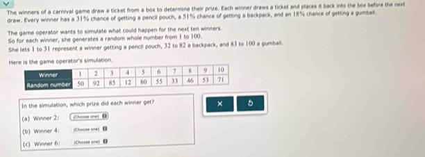 The winners of a carnival game draw a ticket from a box to determine their prize. Each winner draws a ticket and places it back into the box before the next 
draw. Every winner has a 31% chance of getting a pencil pouch, a 51% chance of getting a backpack, and an 18% chance of getting a gumball. 
The game operator wants to simulate what could happen for the next ten winners. 
So for each winner, she generates a random whole number from I to 100. 
She lets 1 to 31 represent a winner getting a pencil pouch, 32 to 82 a backpack, and 83 to 100 a gumball. 
operator's simulation. 
In the simulation, which prize did each winner get? × 
(a) Winner 2: Chaose ane 
(b) Winner 4: (Choose one) 
(c) Winner 6: [Choose one] 0