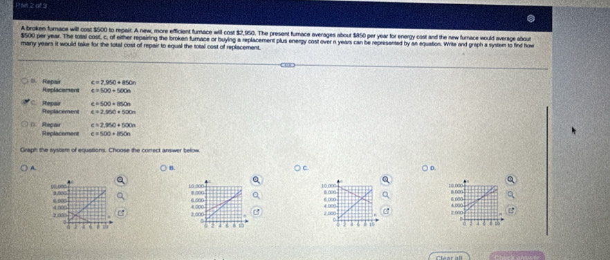 A broken furnace will cost $500 to repair. A new, more efficient furnace will cost $2,950. The present furace averages about $850 per year for energy cost and the new furnace would average about
$500 per year. The total cost, c, of either repairing the broken furnace or buying a replacement plus energy cost over n years can be represented by an equation. Write and graph a system to find how
many years it would take for the total cost of repair to equal the total cost of replacement.
U. Repair c=2,950+850n
Replacement c=500+500n
C. Repair c=500+850n
Replacement c=2,950+500n
* Repair c=2.950+500n
Replacement c=500+850n
Graph the system of equations. Choose the correct answer below
A.
B.
D.
a
10.000 10.000 10.000 8 00
10.000 9.000
8.000 11000 6.000
6.000
4.000 6.000 4,000 6.000 4.000
4.000
2,000 2,000 2.000 2.000
6 15
2 4 8 10 0 7 a 6 0 10 2