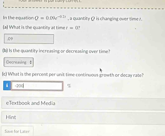 four answer is partrally correct. 
In the equation Q=0.09e^(-0.2t) , a quantity Q is changing over time . 
(a) What is the quantity at time t=0.09 
(b) Is the quantity increasing or decreasing over time? 
Decreasing ; 
(c) What is the percent per unit time continuous growth or decay rate? 
i - 200 %
eTextbook and Media 
Hint 
Save for Later