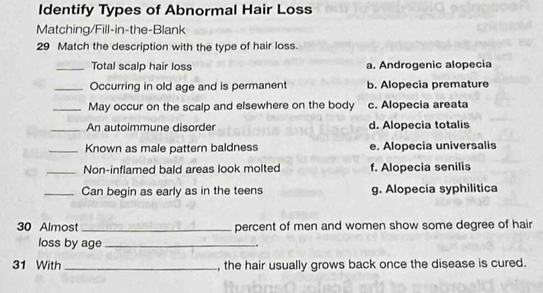 Identify Types of Abnormal Hair Loss
Matching/Fill-in-the-Blank
29 Match the description with the type of hair loss.
_Total scalp hair loss a. Androgenic alopecia
_Occurring in old age and is permanent b. Alopecia premature
_May occur on the scalp and elsewhere on the body c. Alopecia areata
_An autoimmune disorder d. Alopecia totalis
_Known as male pattern baldness e. Alopecia universalis
_Non-inflamed bald areas look molted f. Alopecia senilis
_Can begin as early as in the teens g. Alopecia syphilitica
30 Almost _percent of men and women show some degree of hair
loss by age_
.
31 With _, the hair usually grows back once the disease is cured.