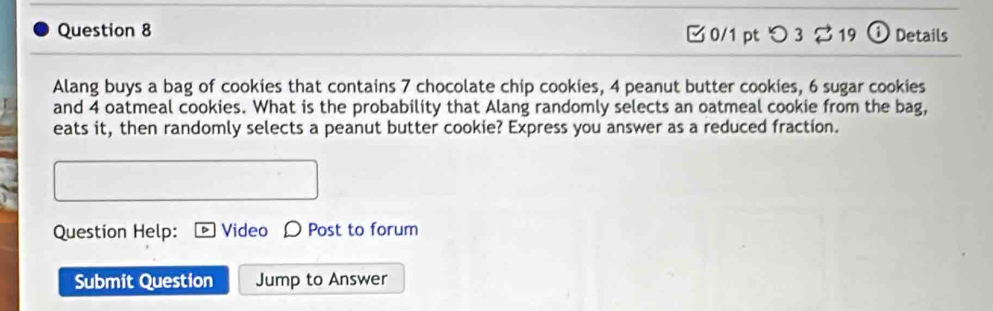 つ 3 % 19 ⓘ Details 
Alang buys a bag of cookies that contains 7 chocolate chip cookies, 4 peanut butter cookies, 6 sugar cookies 
and 4 oatmeal cookies. What is the probability that Alang randomly selects an oatmeal cookie from the bag, 
eats it, then randomly selects a peanut butter cookie? Express you answer as a reduced fraction. 
Question Help: Video D Post to forum 
Submit Question Jump to Answer