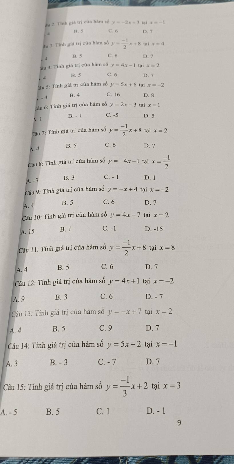 âu 2: Tĩnh giá trị của hàm số y=-2x+3 tại x=-1
4 B. 5 C. 6 D. 7
âu 3: Tính giá trị của hàm số y= (-1)/2 x+8 tại x=4
B. 5 C. 6. 4 D. 7
ầu 4: Tỉnh giá trị của hàm số y=4x-1 tại x=2 .4 B. 5 C. 6 D. 7
:âu 5: Tỉnh giá trị của hàm số y=5x+6 tại x=-2
-4 B. 4 C. 16 D. 8
Tâu 6: Tính giá trị của hàm số y=2x-3 tại x=1
A. 1
B. - 1 C. -5 D. 5
Tâu 7: Tính giá trị của hàm số y= (-1)/2 x+8 tại x=2
A. 4 B. 5 C. 6 D. 7
Câu 8: Tính giá trị của hàm số y=-4x-1 tại x= (-1)/2 
A. -3 B. 3 C. - 1 D. 1
Câu 9: Tính giá trị của hàm số y=-x+4 tại x=-2
A. 4 B. 5
C. 6 D. 7
Câu 10: Tính giá trị của hàm số y=4x-7 tại x=2
A. 15 B. 1
C. -1 D. -15
Câu 11: Tính giá trị của hàm số y= (-1)/2 x+8 tại x=8
A. 4 B. 5
C. 6 D. 7
Câu 12: Tính giá trị của hàm số y=4x+1 tại x=-2
A. 9 B. 3
C. 6 D. - 7
Câu 13: Tính giá trị của hàm số y=-x+7 tại x=2
A. 4 B. 5 C. 9 D. 7
Câu 14: Tính giá trị của hàm số y=5x+2 tại x=-1
A. 3 B. - 3 C. - 7 D. 7
Câu 15: Tính giá trị của hàm số y= (-1)/3 x+2 tại x=3
A. - 5 B. 5 C. 1 D. - 1
9