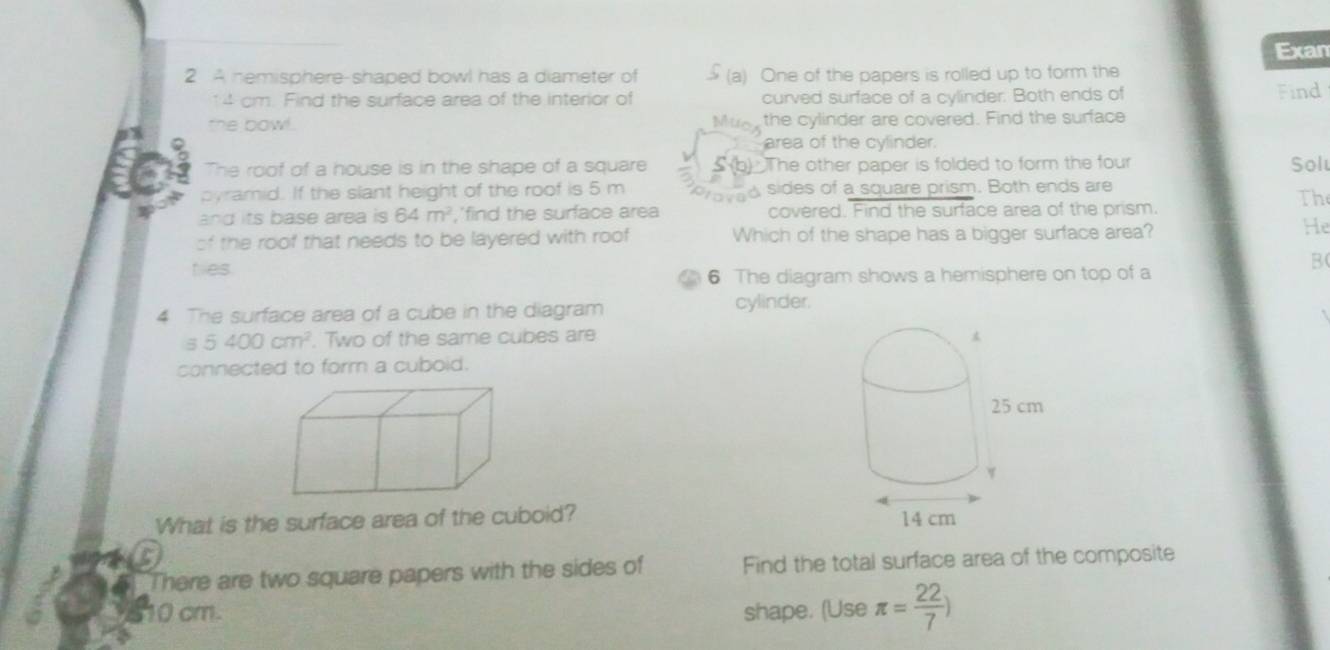 Exan 
2 A hemisphere-shaped bowl has a diameter of (a) One of the papers is rolled up to form the
14 cm. Find the surface area of the interior of curved surface of a cylinder. Both ends of Find 
the bowl. Mios the cylinder are covered. Find the surface 
area of the cylinder. 
The roof of a house is in the shape of a square S (b) The other paper is folded to form the four Sol 
pyramid. If the slant height of the roof is 5 m roved sides of a square prism. Both ends are 
Th 
and its base area is 64m^2 ,'find the surface area covered. Find the surface area of the prism. 
of the roof that needs to be layered with roof Which of the shape has a bigger surface area? 
He 
ties. 
B 
6 The diagram shows a hemisphere on top of a 
4 The surface area of a cube in the diagram cylinder.
55400cm^2. Two of the same cubes are 
connected to form a cuboid. 
What is the surface area of the cuboid? 
There are two square papers with the sides of Find the total surface area of the composite
10 cm shape. (Use π = 22/7 )