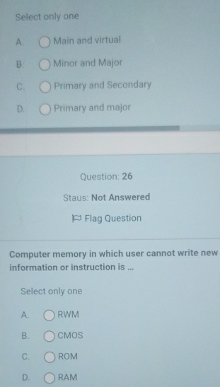 Select only one
A. Main and virtual
B. Minor and Major
C. Primary and Secondary
D. Primary and major
Question: 26
Staus: Not Answered
Flag Question
Computer memory in which user cannot write new
information or instruction is ...
Select only one
A. RWM
B. CMOS
C. ROM
D. RAM