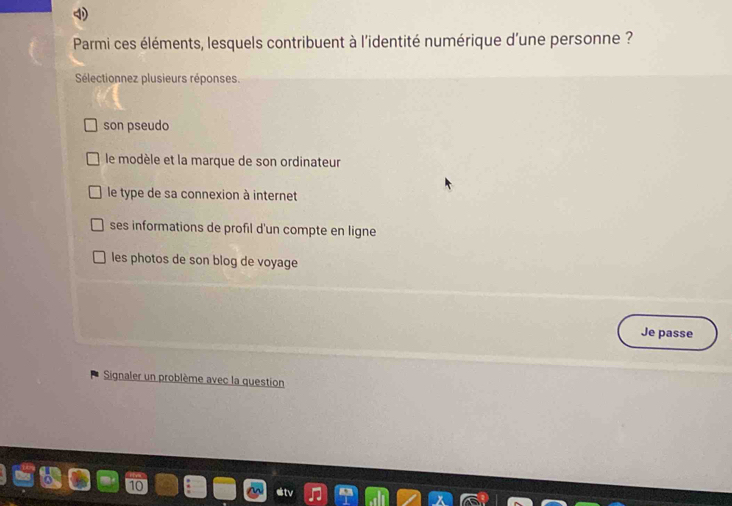 Parmi ces éléments, lesquels contribuent à l'identité numérique d'une personne ?
Sélectionnez plusieurs réponses.
son pseudo
le modèle et la marque de son ordinateur
le type de sa connexion à internet
ses informations de profil d'un compte en ligne
les photos de son blog de voyage
Je passe
Signaler un problème avec la question