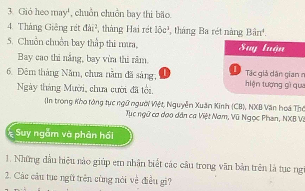 Gió heo may', chuồn chuồn bay thì bão. 
4. Tháng Giêng rét đài², tháng Hai rét 1hat Oc^3 , tháng Ba rét nàng Ban^4, 
5. Chuồn chuồn bay thấp thì mưa, Suy luận 
Bay cao thì năng, bay vừa thi râm. 
1 
6. Đêm tháng Năm, chưa nằm đã sáng; D Tác giả dân gian n 
hiện tượng gì qua 
Ngày tháng Mười, chưa cười đã tổi. 
In trong Kho tàng tục ngữ người Việt, Nguyễn Xuân Kính (CB), NXB Văn hoá Thổ 
Tục ngữ ca dao dân ca Việt Nam, Vũ Ngọc Phan, NXB Và 
Suy ngẫm và phản hồi 
1. Những dầu hiệu nào giúp em nhận biết các câu trong văn bản trên là tục ngi 
2. Các câu tục ngữ trên cùng nói về điều gi?