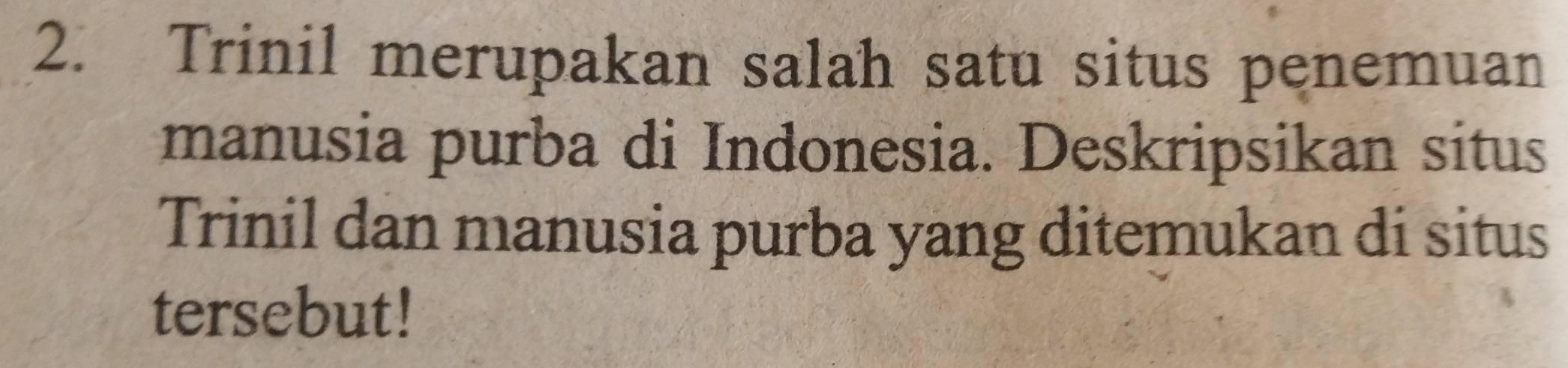 Trinil merupakan salah satu situs penemuan 
manusia purba di Indonesia. Deskripsikan situs 
Trinil dan manusia purba yang ditemukan di situs 
tersebut!