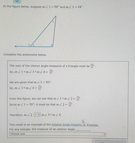 In the figure below, suppose m∠ 1=50° and m∠ 3=34°. 
Complete the statements below. 
The sum of the interior angle measures of a triangle must be □°. 
So, m∠ 1+m∠ 3+m∠ 4=□°. 
We are given that m∠ 1=50°. 
So, m∠ 3+m∠ 4=□°. 
From the figure, we can see that m∠ 1+m∠ 2=□°. 
Since m∠ 1=50° , it must be that m∠ 2=□°. 
Therefore, m∠ 2 ？ v m∠ 3+m∠ 4. 
This result is an example of the Exterior Angle Property of Triangles. 
For any triangle, the measure of an exterior angle_ 
Choose one