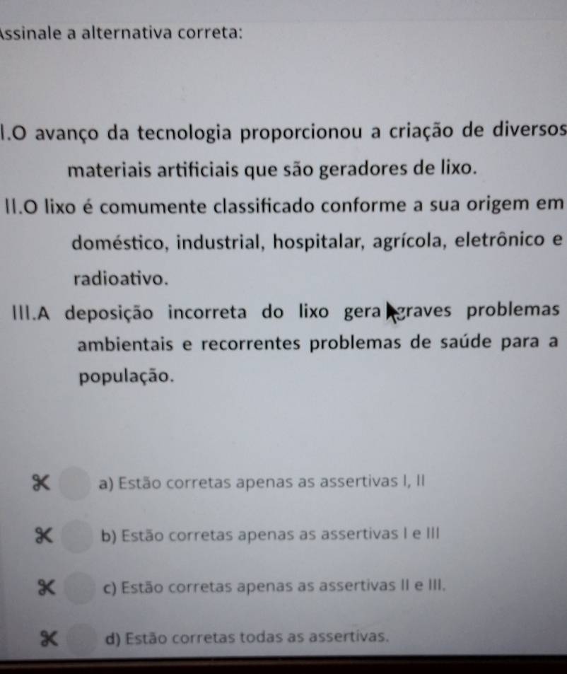 Assinale a alternativa correta:
1.O avanço da tecnologia proporcionou a criação de diversos
materiais artificiais que são geradores de lixo.
II.O lixo é comumente classificado conforme a sua origem em
doméstico, industrial, hospitalar, agrícola, eletrônico e
radioativo.
III.A deposição incorreta do lixo gera graves problemas
ambientais e recorrentes problemas de saúde para a
população.
K a) Estão corretas apenas as assertivas I, II
K b) Estão corretas apenas as assertivas I e III
c) Estão corretas apenas as assertivas II e III.
K d) Estão corretas todas as assertivas.