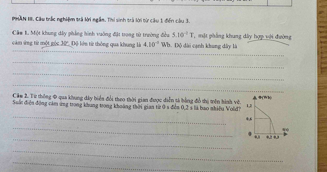 PHÁN III. Câu trắc nghiệm trả lời ngắn. Thí sinh trả lời từ câu 1 đến câu 3.
Câu 1. Một khung dây phẳng hình vuông đặt trong từ trường đều 5.10^(-2)T , mặt phẳng khung dây hợp với đường
_
cảm ứng từ một góc 30° * Độ lớn từ thông qua khung là 4.10^(-5) Wb. Độ dài cạnh khung dây là
_
_
_
Câu 2. Từ thông Φ qua khung dây biến đổi theo thời gian được diễn tả bằng đồ thị trên hình vẽ.
Suất điện động cảm ứng trong khung trong khoảng thời gian từ 0 s đến 0,2 s là bao nhiêu Vold? 
_
_
_
_
_