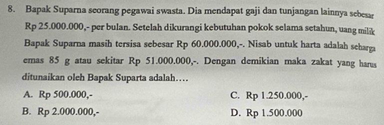 Bapak Suparna seorang pegawai swasta. Dia mendapat gaji dan tunjangan lainnya sebesar
Rp 25.000.000,- per bulan. Setelah dikurangi kebutuhan pokok selama setahun, uang milik
Bapak Suparna masih tersisa sebesar Rp 60.000.000,-. Nisab untuk harta adalah seharga
emas 85 g atau sekitar Rp 51.000.000,-. Dengan demikian maka zakat yang harus
ditunaíkan oleh Bapak Suparta adalah…
A. Rp 500.000,- C. Rp 1.250.000,-
B. Rp 2.000.000,- D. Rp 1.500.000