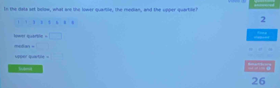 In the data set below, what are the lower quartile, the median, and the upper quartile?
1 1 3 3 5 6 8 8
2
lower quartile eapsed Tinea 
median = 
upper quartile 
Smart scors 
Subrit cot of 100 ()
26