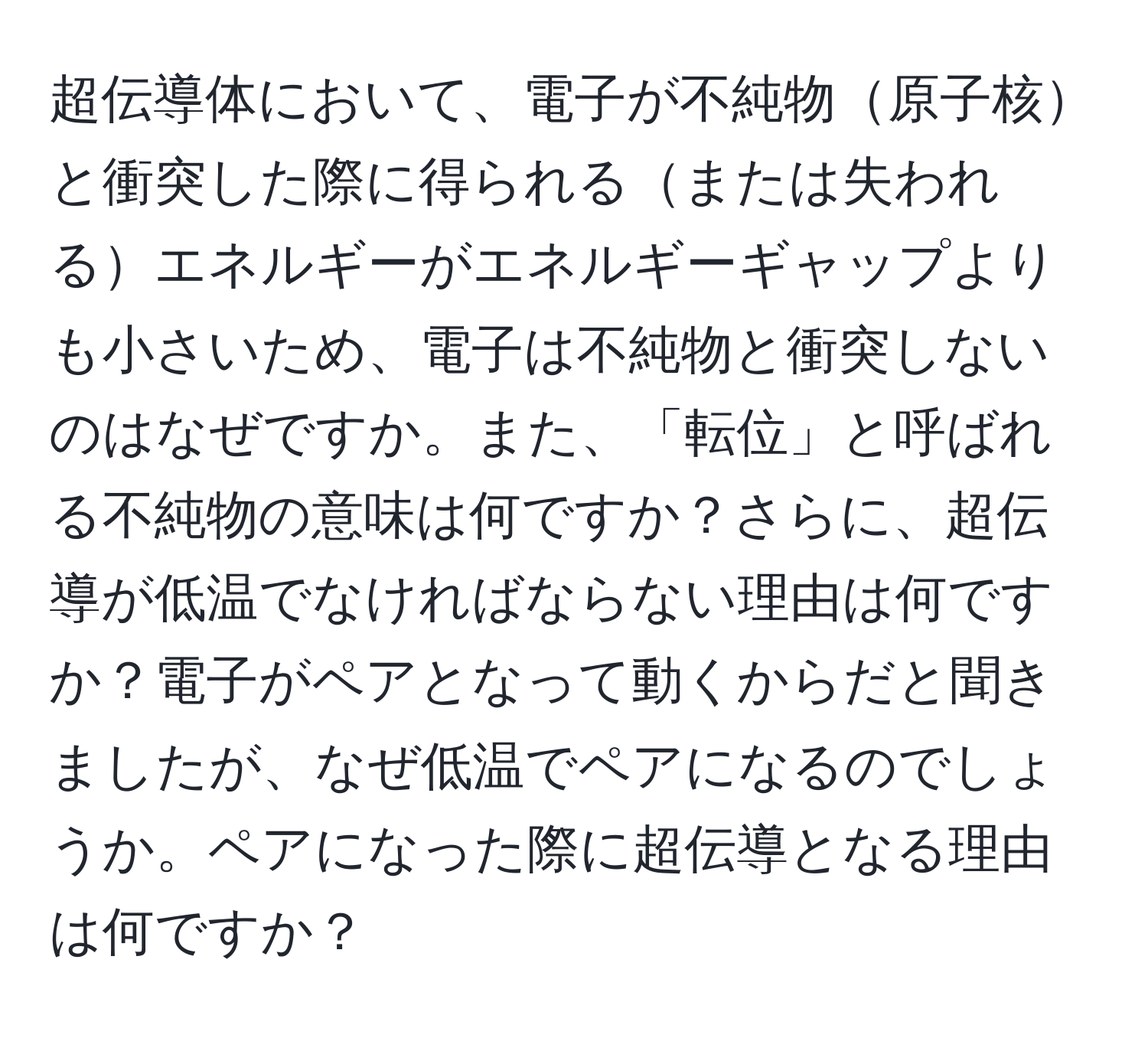 超伝導体において、電子が不純物原子核と衝突した際に得られるまたは失われるエネルギーがエネルギーギャップよりも小さいため、電子は不純物と衝突しないのはなぜですか。また、「転位」と呼ばれる不純物の意味は何ですか？さらに、超伝導が低温でなければならない理由は何ですか？電子がペアとなって動くからだと聞きましたが、なぜ低温でペアになるのでしょうか。ペアになった際に超伝導となる理由は何ですか？