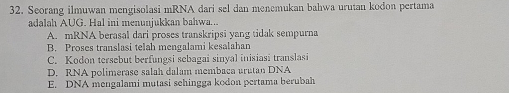 Seorang ilmuwan mengisolasi mRNA dari sel dan menemukan bahwa urutan kodon pertama
adalah AUG. Hal ini menunjukkan bahwa...
A. mRNA berasal dari proses transkripsi yang tidak sempurna
B. Proses translasi telah mengalami kesalahan
C. Kodon tersebut berfungsi sebagai sinyal inisiasi translasi
D. RNA polimerase salah dalam membaca urutan DNA
E. DNA mengalami mutasi sehingga kodon pertama berubah