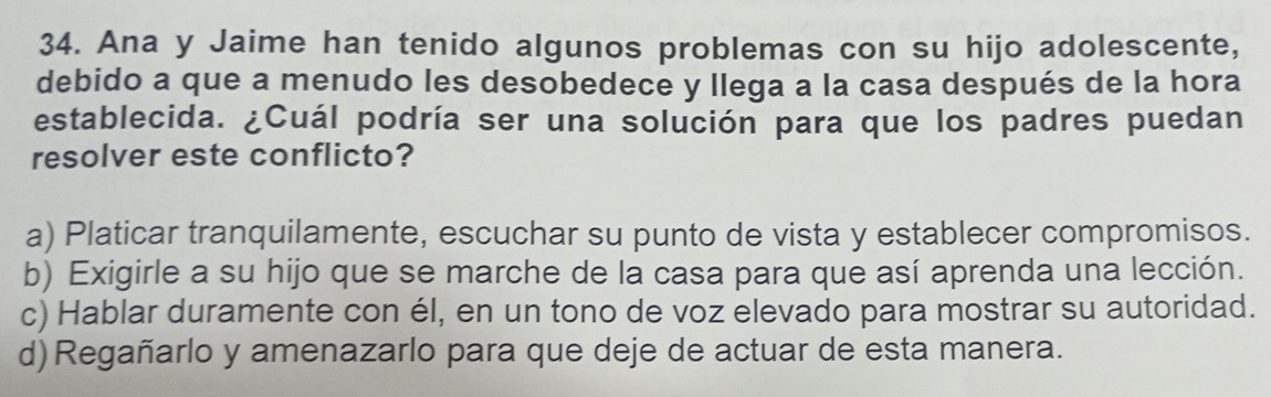 Ana y Jaime han tenido algunos problemas con su hijo adolescente,
debido a que a menudo les desobedece y llega a la casa después de la hora
establecida. ¿Cuál podría ser una solución para que los padres puedan
resolver este conflicto?
a) Platicar tranquilamente, escuchar su punto de vista y establecer compromisos.
b) Exigirle a su hijo que se marche de la casa para que así aprenda una lección.
c) Hablar duramente con él, en un tono de voz elevado para mostrar su autoridad.
d) Regañarlo y amenazarlo para que deje de actuar de esta manera.