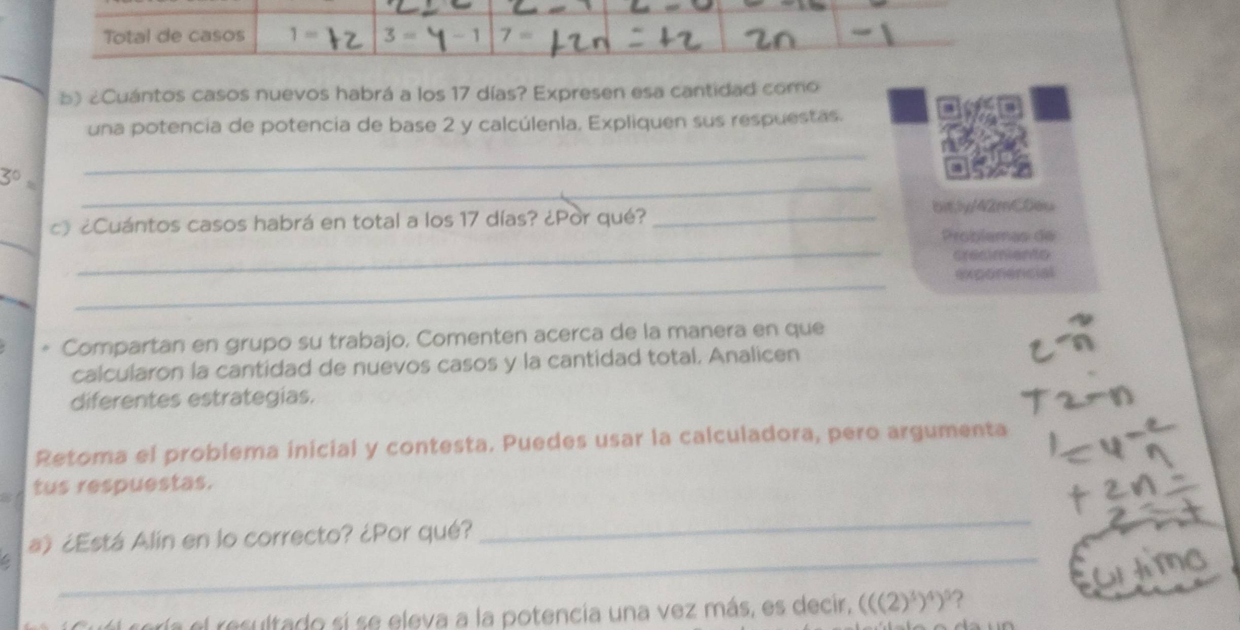 Total de casos 1= 3= 1 7 = 
b) ¿Cuántos casos nuevos habrá a los 17 días? Expresen esa cantidad como 
una potencia de potencia de base 2 y calcúlenla. Expliquen sus respuestas.
3^0=
_ 
_ 
c》 ¿Cuántos casos habrá en total a los 17 días? ¿Por qué?_ 
bit,ly/42mCDeu 
_ 
_ 
Problamas de 
cresimiento 
_ 
exponencial 
* Compartan en grupo su trabajo, Comenten acerca de la manera en que 
calcularon la cantidad de nuevos casos y la cantidad total. Analicen 
diferentes estrategias. 
Retoma el problema inicial y contesta. Puedes usar la calculadora, pero argumenta 
tus respuestas. 
a) ¿Está Alín en lo correcto? ¿Por qué? 
_ 
6 
_ 
tería el resultado si se eleva a la potencía una vez más, es decir, (((2)^3)^4)^5 ?