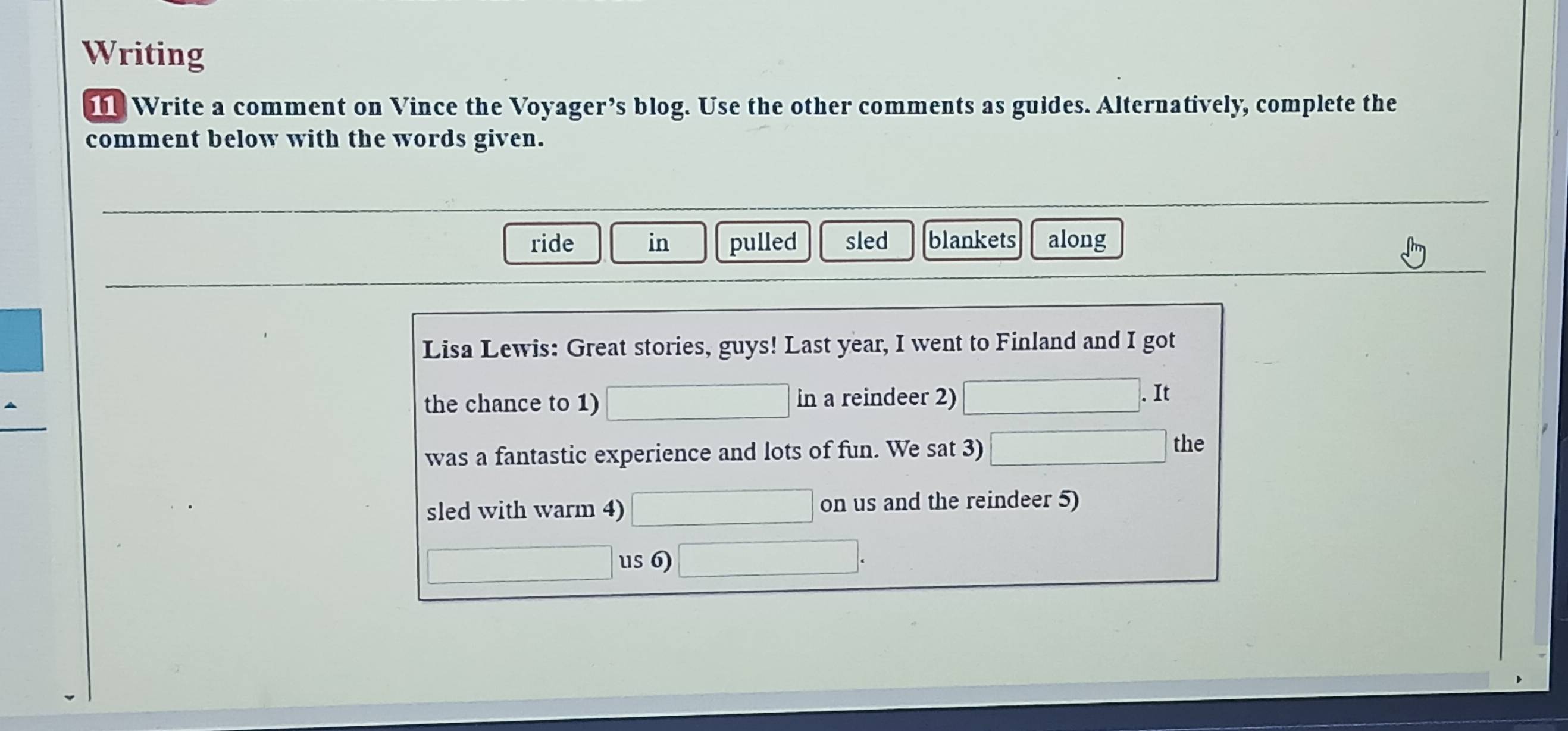 Writing 
Write a comment on Vince the Voyager’s blog. Use the other comments as guides. Alternatively, complete the 
comment below with the words given. 
ride in pulled sled blankets along 
Lisa Lewis: Great stories, guys! Last year, I went to Finland and I got 
the chance to 1) in a reindeer 2) 
. It 
was a fantastic experience and lots of fun. We sat 3) 
the 
sled with warm 4) on us and the reindeer 5) 
us 6)