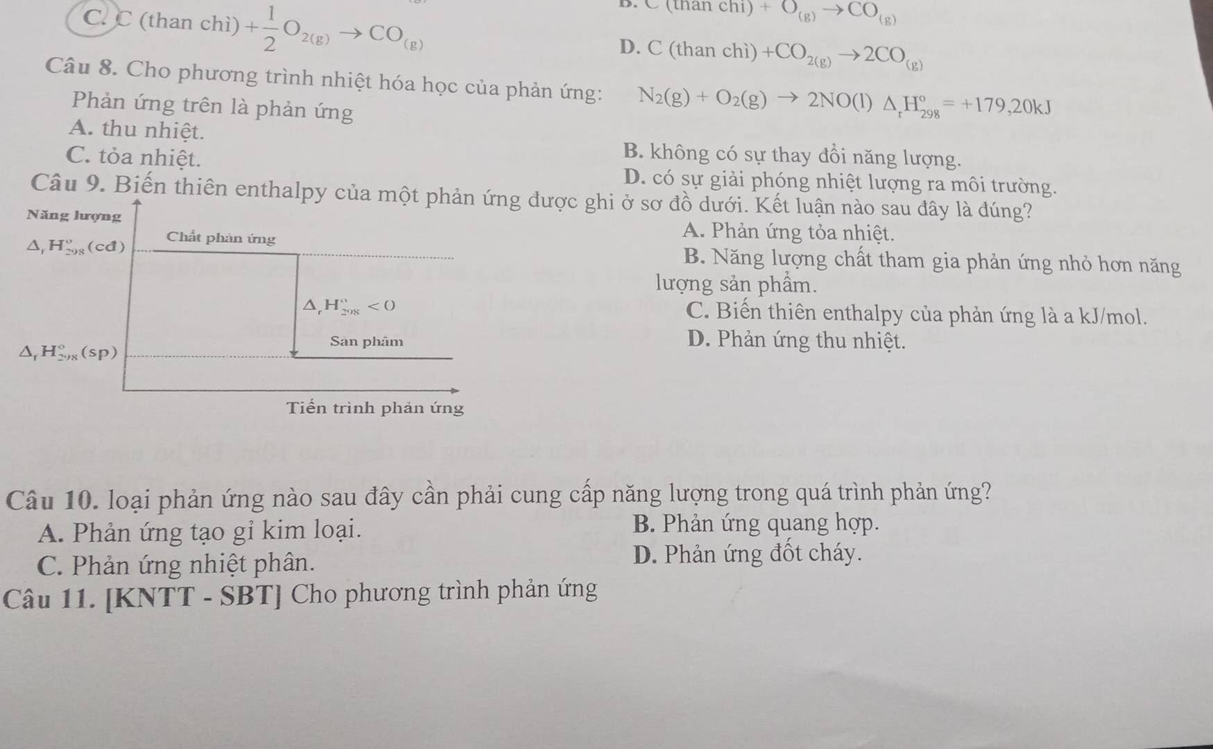 C. C (than chì) + 1/2 O_2(g)to CO_(g)
C(thanchi)+O_(g)to CO_(g)
D. C(thanchi)+CO_2(g)to 2CO_(g)
Câu 8. Cho phương trình nhiệt hóa học của phản ứng: N_2(g)+O_2(g)to 2NO(l)△ _rH_(298)°=+179,20kJ
Phản ứng trên là phản ứng
A. thu nhiệt.
C. tỏa nhiệt.
B. không có sự thay đổi năng lượng.
D. có sự giải phóng nhiệt lượng ra môi trường.
Câu 9. Biến thiên enthalpy của một phản ứng được ghi ở sơ đồ dưới. Kết luận nào sau đây là đúng?
Năng lượng A. Phản ứng tỏa nhiệt.
A H_(298)^o(cd a Chất phản ứng
B. Năng lượng chất tham gia phản ứng nhỏ hơn năng
lượng sản phẩm.
△ _rH_(298)°<0</tex> C. Biến thiên enthalpy của phản ứng là a kJ/mol.
△ _fH_(298)°(sp)
Sân phâm D. Phản ứng thu nhiệt.
Tiến trình phản ứng
Câu 10. loại phản ứng nào sau đây cần phải cung cấp năng lượng trong quá trình phản ứng?
A. Phản ứng tạo gỉ kim loại. B. Phản ứng quang hợp.
C. Phản ứng nhiệt phân. D. Phản ứng đốt cháy.
Câu 11. [KNTT - SBT] Cho phương trình phản ứng