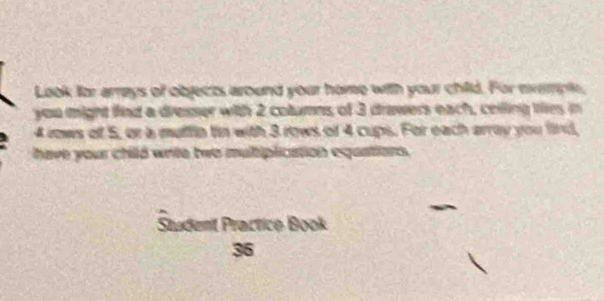 Look for arrays of objects around your home with your child. For exmple, 
you might find a dresser with 2 columns of 3 drawers each, ceilling tihes in
4 rows of 5, or a mutfla tin with 3 rows of 4 cups. For each array you find, 
have your child write two muliplication equations 
Student Practice Book 
36
