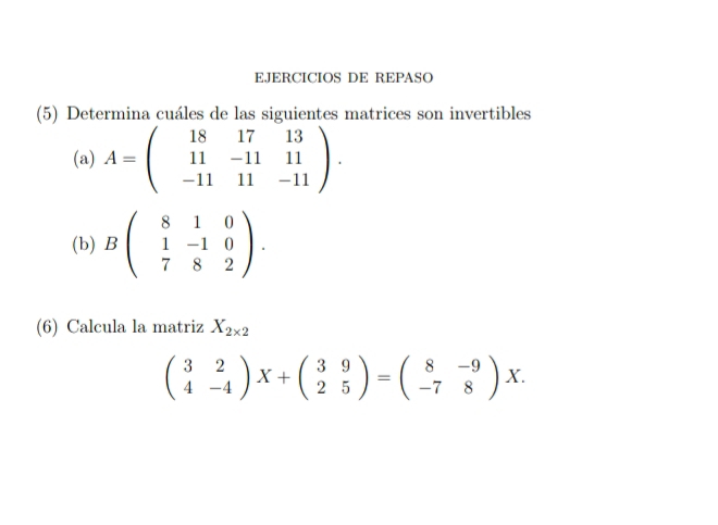 EJERCICIOS DE REPASO 
(5) Determina cuáles de las siguientes matrices son invertibles 
(a) A=beginpmatrix 18&17&13 11&-11&11 -11&11&-11endpmatrix. 
(b) Bbeginpmatrix 8&1&0 1&-1&0 7&8&2endpmatrix. 
(6) Calcula la matriz X_2* 2
beginpmatrix 3&2 4&-4endpmatrix X+beginpmatrix 3&9 2&5endpmatrix =beginpmatrix 8&-9 -7&8endpmatrix X.