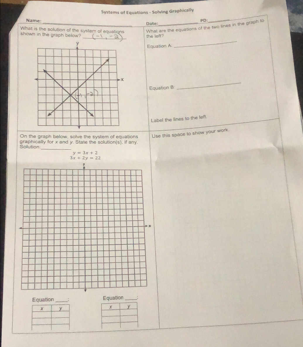 Systems of Equations - Solving Graphically
Name: PD:
Date:
_
What is the solution of the system of equations What are the equations of the two lines in the graph to
_
shown in the graph below?
_
the left?
Equation A:
_
Equation B
Label the lines to the left.
On the graph below, solve the system of equations Use this space to show your work.
graphically for x and y. State the solution(s), if any.
_
Solution
y=3x+2
3x+2y=22
Equation _Equation _: