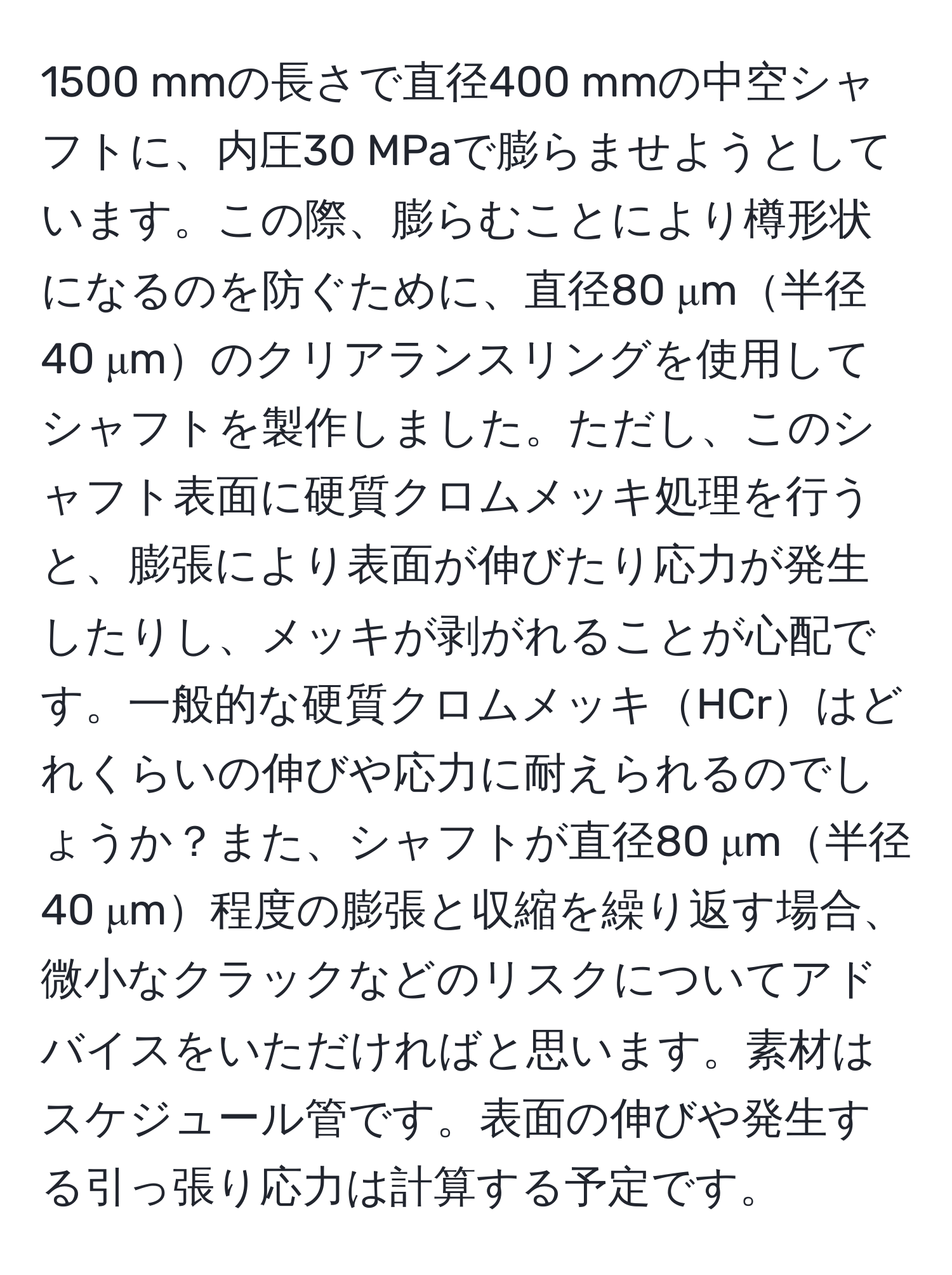 1500 mmの長さで直径400 mmの中空シャフトに、内圧30 MPaで膨らませようとしています。この際、膨らむことにより樽形状になるのを防ぐために、直径80 μm半径40 μmのクリアランスリングを使用してシャフトを製作しました。ただし、このシャフト表面に硬質クロムメッキ処理を行うと、膨張により表面が伸びたり応力が発生したりし、メッキが剥がれることが心配です。一般的な硬質クロムメッキHCrはどれくらいの伸びや応力に耐えられるのでしょうか？また、シャフトが直径80 μm半径40 μm程度の膨張と収縮を繰り返す場合、微小なクラックなどのリスクについてアドバイスをいただければと思います。素材はスケジュール管です。表面の伸びや発生する引っ張り応力は計算する予定です。