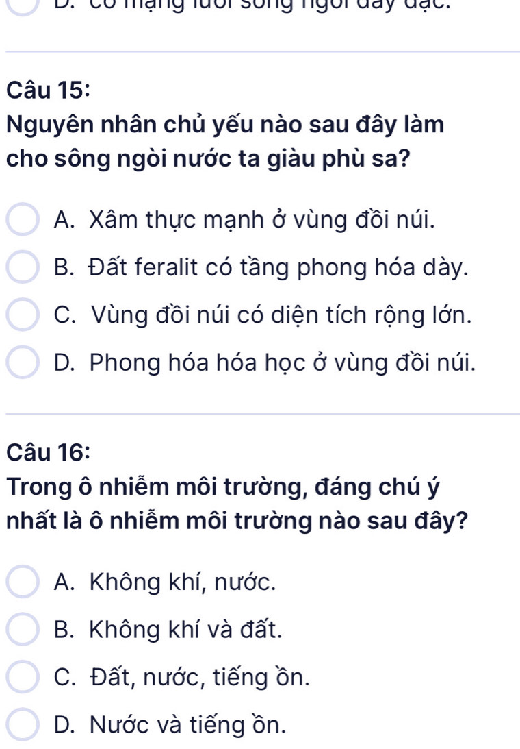 có mạng lưổi sống ngồi đay đạc.
Câu 15:
Nguyên nhân chủ yếu nào sau đây làm
cho sông ngòi nước ta giàu phù sa?
A. Xâm thực mạnh ở vùng đồi núi.
B. Đất feralit có tầng phong hóa dày.
C. Vùng đồi núi có diện tích rộng lớn.
D. Phong hóa hóa học ở vùng đồi núi.
Câu 16:
Trong ô nhiễm môi trường, đáng chú ý
nhất là ô nhiễm môi trường nào sau đây?
A. Không khí, nước.
B. Không khí và đất.
C. Đất, nước, tiếng ồn.
D. Nước và tiếng ồn.