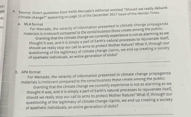 ce: 
ate 4. Source: Direct quotation from Keith Mercado's editorial entitled “Should we really debunk 
ML climate change?” appearing on page 10 of the December 2017 issue of the Manilo Times. 
a. MLA format 
m For Mercado, the veracity of information presented in climate change propaganda 
materials is irrelevant compared to the consciousness these create among the public: 
Granting that the climate change we currently experience is not as alarming as we 
thought it was, and it is simply a part of Earth's natural processes to rejuvenate itself, 
should we really stop our call to arms to protect Mother Nature? What if, through our 
questioning of the legitimacy of climate change claims, we end up creating a society 
_ 
of apathetic individuals, an entire generation of slobs? 
b. APA format 
For Mercado, the veracity of information presented in climate change propaganda 
materials is irrelevant compared to the consciousness these create among the public: 
Granting that the climate change we currently experience is not as alarming as we 
thought it was, and it is simply a part of Earth's natural processes to rejuvenate itself, 
should we really stop our call to arms to protect Mother Nature? What if, through our 
questionihg of the legitimacy of climate change claims, we end up creating a society 
of apathetic individuals, an entire generation of slobs? 
_