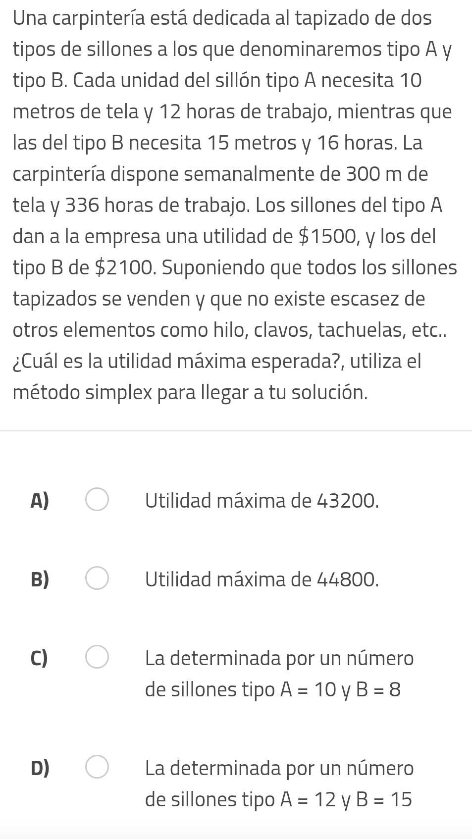 Una carpintería está dedicada al tapizado de dos
tipos de sillones a los que denominaremos tipo A y
tipo B. Cada unidad del sillón tipo A necesita 10
metros de tela y 12 horas de trabajo, mientras que
las del tipo B necesita 15 metros y 16 horas. La
carpintería dispone semanalmente de 300 m de
tela y 336 horas de trabajo. Los sillones del tipo A
dan a la empresa una utilidad de $1500, y los del
tipo B de $2100. Suponiendo que todos los sillones
tapizados se venden y que no existe escasez de
otros elementos como hilo, clavos, tachuelas, etc..
¿Cuál es la utilidad máxima esperada?, utiliza el
método simplex para llegar a tu solución.
A) Utilidad máxima de 43200.
B) Utilidad máxima de 44800.
C) La determinada por un número
de sillones tipo A=10 y B=8
D) La determinada por un número
de sillones tipo A=12 y B=15