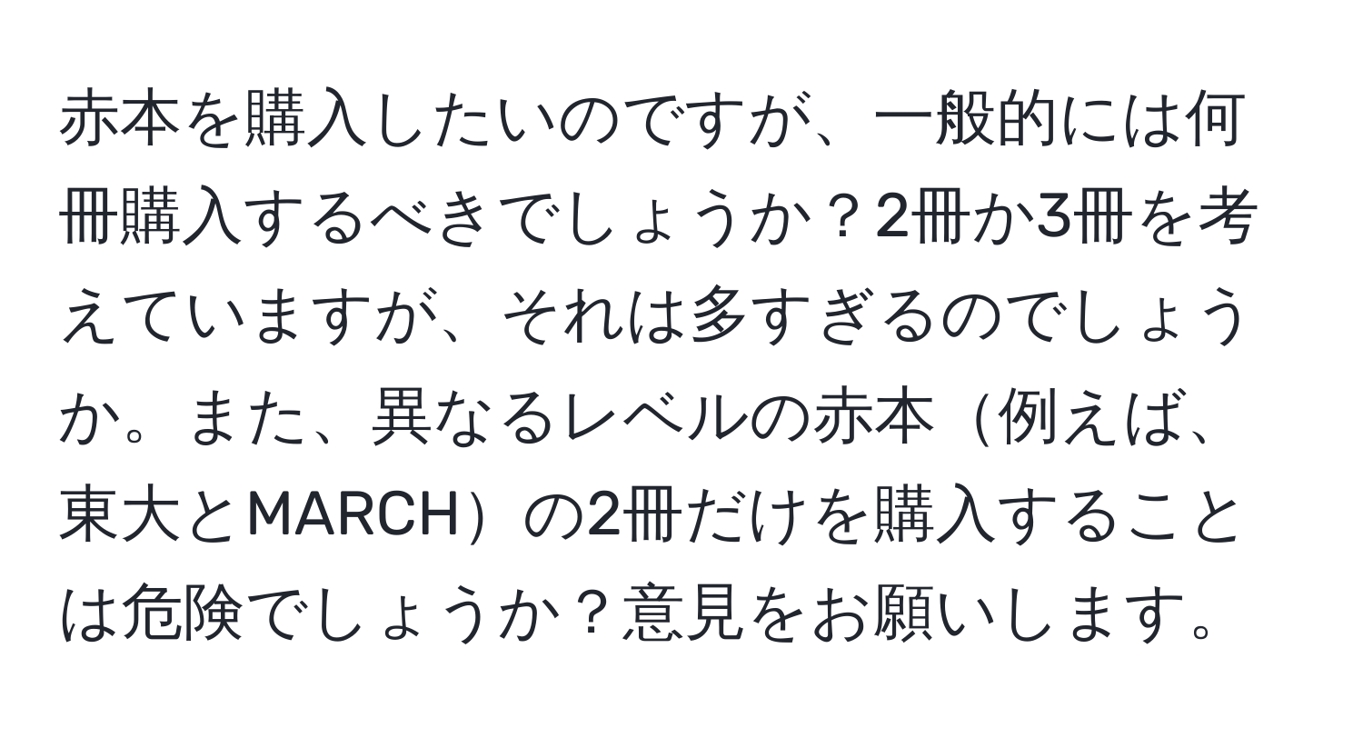 赤本を購入したいのですが、一般的には何冊購入するべきでしょうか？2冊か3冊を考えていますが、それは多すぎるのでしょうか。また、異なるレベルの赤本例えば、東大とMARCHの2冊だけを購入することは危険でしょうか？意見をお願いします。