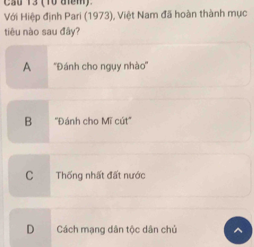 Cầu 13 (10 điểm).
Với Hiệp định Pari (1973), Việt Nam đã hoàn thành mục
tiêu nào sau đây?
A ''Đánh cho ngụy nhào''
B ''Đánh cho Mĩ cút''
C Thống nhất đất nước
D Cách mạng dân tộc dân chủ
a