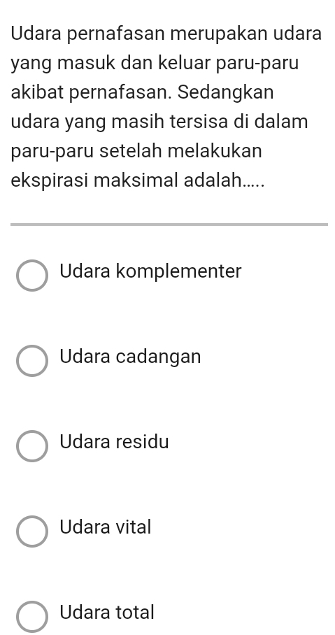 Udara pernafasan merupakan udara
yang masuk dan keluar paru-paru
akibat pernafasan. Sedangkan
udara yang masih tersisa di dalam
paru-paru setelah melakukan
ekspirasi maksimal adalah.....
Udara komplementer
Udara cadangan
Udara residu
Udara vital
Udara total