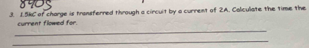 1. 5kC of charge is transferred through a circuit by a current of 2A. Calculate the time the 
_ 
current flowed for. 
_