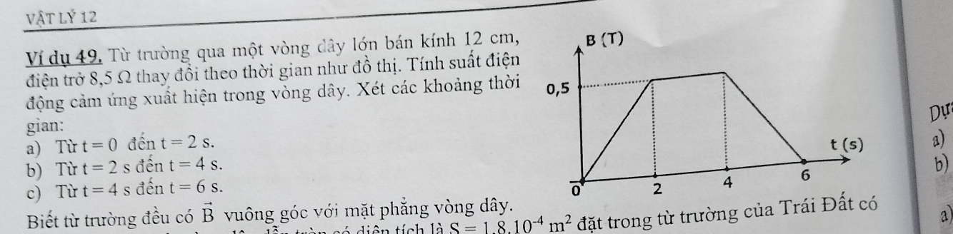 vật Lý 12
Ví dụ 49, Từ trường qua một vòng dây lớn bán kính 12 cm,
điện trở 8,5 Ω thay đồi theo thời gian như đồ thị. Tính suất điện
động cảm ứng xuất hiện trong vòng dây. Xét các khoảng thời
Dự
gian:
a) Từ t=0 đ ent=2s. a)
b) Từ t=2 S dhat en t=4s.
b)
c) Từ t=4 S đến t=6s.
Biết từ trường đều có vector B vuông góc với mặt phẳng vòng dây.
t     i ên tích là S=18.10^(-4)m^2 đặt trong từ trường của Trái Đ a