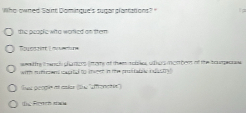 Who owned Saint Domingue's sugar plantations? "
1p
the people who worked an them 
Toussant Louerture
wealthy French planters (many of them robles, others members of the bourgecisie
with sufficient capital to invest in the profitable industry)
free geogle of color (the "afranchis")
the French state