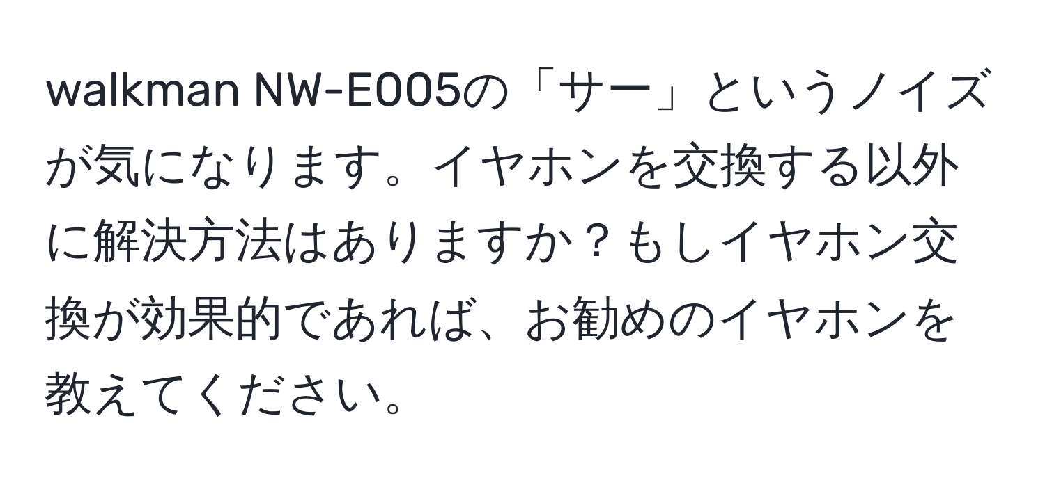 walkman NW-E005の「サー」というノイズが気になります。イヤホンを交換する以外に解決方法はありますか？もしイヤホン交換が効果的であれば、お勧めのイヤホンを教えてください。