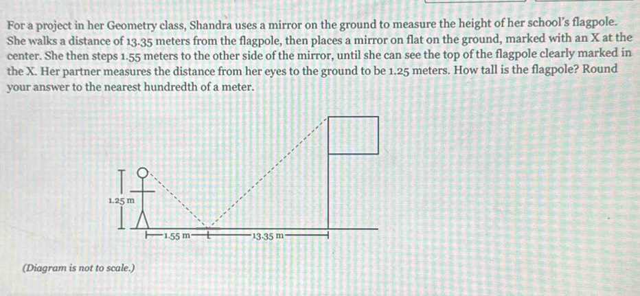 For a project in her Geometry class, Shandra uses a mirror on the ground to measure the height of her school’s flagpole. 
She walks a distance of 13.35 meters from the flagpole, then places a mirror on flat on the ground, marked with an X at the 
center. She then steps 1.55 meters to the other side of the mirror, until she can see the top of the flagpole clearly marked in 
the X. Her partner measures the distance from her eyes to the ground to be 1.25 meters. How tall is the flagpole? Round 
your answer to the nearest hundredth of a meter. 
(Diagram is not to scale.)