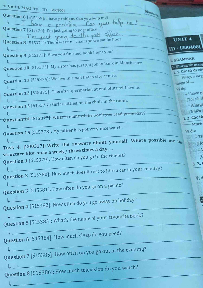 MẠO TÜ - ID · [200300]
_Moon   
Question 6 [515369]: I have problem. Can you help me?
_L
Question 7 [515370]: I'm just going to post office.
_L
_
Question 8 [515371]: There were no chairs so we sat on floor. UNIT 4
_
Question 9 [515372]: Have you finished book I lent you? ID · [200400]
L
1. GRAMMAR
Question 10 [515373]: My sister has just got job in bank in Manchester.
1. Những từ mang
_1. 1. Các từ đi vớ
L
_
Question 11 [515374]: We live in small flat in city centre.
Many, a larg
range of ....
L
Question 12 [515375]: There's supermarket at end of street I live in.
Ví dụ:
_+ I have m
L
_
Question 13 [515376]: Girl is sitting on the chair in the room.
(Tôi có nh
+ A large
L
Question 14 [515377]: What is name of the book you read yesterday?_
(Nhiều I
_
1. 2. Các tù
Question 15 [515378]: My father has got very nice watch. Much,
4 _Ví dụ:
Task 4. [200317]: Write the answers about yourself. Where possible use the + Th
structure like: once a week / three times a day, ... (Họ
+ V
Question 1 [515379]: How often do you go to the cinema?
(C
_
L 1. 3. 
Question 2 [515380]: How much does it cost to hire a car in your country?
_Ví d
L
Question 3 [515381]: How often do you go on a picnic?
L
_
Question 4 [515382]: How often do you go away on holiday?
L
_
_
Question 5 [515383]: What's the name of your favourite book?
Question 6 [515384]: How much sleep do you need?
L
_
_
Question 7 [515385]: How often do you go out in the evening?
Question 8 [515386]: How much television do you watch?
L
_