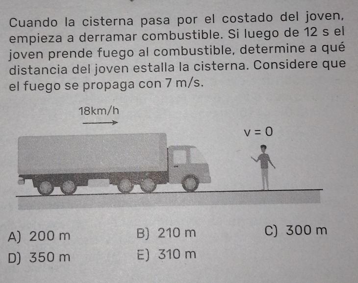 Cuando la cisterna pasa por el costado del joven,
empieza a derramar combustible. Si luego de 12 s el
joven prende fuego al combustible, determine a qué
distancia del joven estalla la cisterna. Considere que
el fuego se propaga con 7 m/s.
A) 200 m B) 210 m C) 300 m
D) 350 m E) 310 m