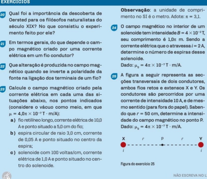 EXERCICIOS
Observação: a unidade de compri-
Qual foi a importância da descoberta de mento no SI é o metro. Adote: π =3,1.
Oersted para os filósofos naturalistas do
século XIX? No que consistiu o experi-  O campo magnético no interior de um
mento feito por ele? solenoide tem intensidade B=4* 10^(-2)T,
m Em termos gerais, do que depende o cam- seu comprimento é 1,0π m. Sendo a
corrente elétrica que o atravessa i=2A,
po magnético criado por uma corrente determine o número de espiras desse
elétrica em um fio condutor?
solenoide.
Que alteração é produzida no campo mag- Dado: mu _0=4π * 10^(-7)T· m/A.
nético quando se inverte a polaridade da
fonte na ligação dos terminais de um fio?  A figura a seguir representa as sec-
ções transversais de dois condutores,
Calcule o campo magnético criado pela ambos fios retos e extensos X e Y. Os
corrente elétrica em cada uma das si- condutores são percorridos por uma
tuações abaixo, nos pontos indicados corrente de intensidade 10 A, e de mes-
(considere o vácuo como meio, em que mo sentido (para fora do papel). Saben-
mu =4,0π * 10^(-7)T· m/A): do que r=50cm , determine a intensi-
a ) fio retilíneo longo, corrente elétrica de 10,0 dade do campo magnético no ponto P.
A e ponto situado a 5,0 cm do fio; Dado: mu _0=4π * 10^(-7)T· m/A.
b) espira circular de raio 3,0 cm, corrente
de 0,05 A e ponto situado no centro da x r p r Y
espira;
c) solenoide com 100 voltas/cm, corrente i
elétrica de 1,0 À e ponto situado no cen-
tro do solenoide. Figura do exercício 25
NÃO ESCREVA NO L