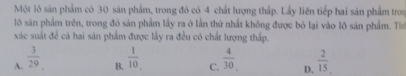 Một lô sản phẩm có 30 sản phẩm, trong đó có 4 chất lượng thấp. Lấy liên tiếp hai sản phẩm trong
lô sản phẩm trên, trong đó sản phẩm lấy ra ở lần thứ nhất không được bỏ lại vào lô sản phẩm. Tín
xác suất đề cả hai sản phẩm được lấy ra đều có chất lượng thấp.
B.  1/10 .
A.  3/29   2/15 .
C.  4/30 . 
D.